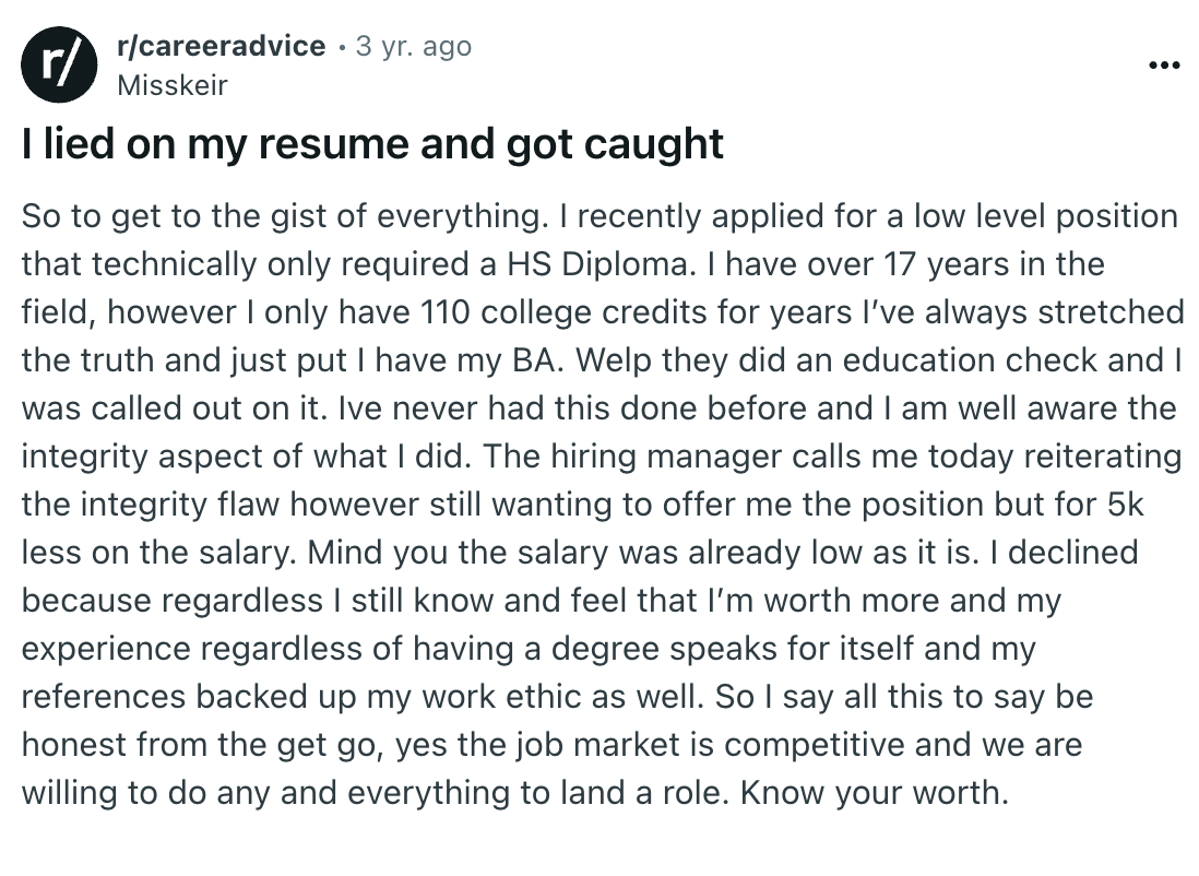 document - r rcareeradvice 3 yr. ago Misskeir I lied on my resume and got caught So to get to the gist of everything. I recently applied for a low level position that technically only required a Hs Diploma. I have over 17 years in the field, however I onl
